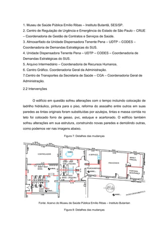 1. Museu de Saúde Pública Emílio Ribas – Instituto Butantã, SES/SP.
2. Centro de Regulação de Urgência e Emergência do Estado de São Paulo – CRUE
– Coordenadoria de Gestão de Contratos e Serviços de Saúde.
3. Almoxarifado da Unidade Dispensadora Tenente Pena – UDTP – CODES –
Coordenadoria de Demandas Estratégicas do SUS.
4. Unidade Dispensadora Tenente Pena – UDTP – CODES – Coordenadoria de
Demandas Estratégicas do SUS.
5. Arquivo Intermediário – Coordenadoria de Recursos Humanos.
6. Centro Gráfico. Coordenadoria Geral da Administração.
7.Centro de Transportes da Secretaria de Saúde – CGA – Coordenadoria Geral de
Administração.
2.2 Intervenções
O edifício em questão sofreu alterações com o tempo incluindo colocação de
ladrilho hidráulico, pintura para o piso, reforma do assoalho entre outros em suas
paredes as tintas originais foram substituídas por azulejos, tintas e massa corrida no
teto foi colocado forro de gesso, pvc, estuque e acartonado. O edifício também
sofreu alterações em sua estrutura, construindo novas paredes e demolindo outras,
como podemos ver nas imagens abaixo.
Figura 7: Detalhes das mudanças
Fonte: Acervo do Museu de Saúde Pública Emílio Ribas – Instituto Butantan
Figura 8: Detalhes das mudanças
 
