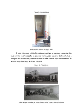 Figura 11: Acessibilidade
Fonte: Acervo pessoal do grupo, 2017
O patio interno do edificio foi criado para abrigar as carroças e seus cavalos
que servirão para transportar as pessoas doentes, com o avanço da tecnologia e a
chegada dos automoveis passaram a abriar as ambulancias. Após o tombamento do
edificio essa área passa a não ser utilizada.
Figura 12: Pátio interno
Fonte: Acervo do Museu de Saúde Pública Emílio Ribas – Instituto Butantan
 