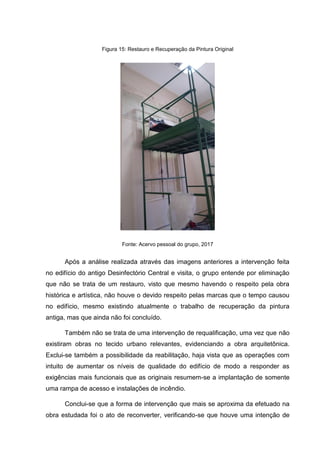 Figura 15: Restauro e Recuperação da Pintura Original
Fonte: Acervo pessoal do grupo, 2017
Após a análise realizada através das imagens anteriores a intervenção feita
no edifício do antigo Desinfectório Central e visita, o grupo entende por eliminação
que não se trata de um restauro, visto que mesmo havendo o respeito pela obra
histórica e artística, não houve o devido respeito pelas marcas que o tempo causou
no edifício, mesmo existindo atualmente o trabalho de recuperação da pintura
antiga, mas que ainda não foi concluído.
Também não se trata de uma intervenção de requalificação, uma vez que não
existiram obras no tecido urbano relevantes, evidenciando a obra arquitetônica.
Exclui-se também a possibilidade da reabilitação, haja vista que as operações com
intuito de aumentar os níveis de qualidade do edifício de modo a responder as
exigências mais funcionais que as originais resumem-se a implantação de somente
uma rampa de acesso e instalações de incêndio.
Conclui-se que a forma de intervenção que mais se aproxima da efetuado na
obra estudada foi o ato de reconverter, verificando-se que houve uma intenção de
 