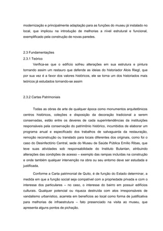 modernização e principalmente adaptação para as funções do museu já instalado no
local, que implicou na introdução de melhorias a nível estrutural e funcional,
exemplificado pela construção de novas paredes.
2.3 Fundamentações
2.3.1 Teórico
Verifica-se que o edifício sofreu alterações em sua estrutura e pintura
tornando assim um restauro que defende as ideias do historiador Alois Riegl, que
por sua vez é a favor dos valores históricos, ele se torna um dos historiados mais
teóricos já estudados tornando-se assim
2.3.2 Cartas Patrimoniais
Todas as obras de arte de qualquer época como monumentos arquitetônicos
centros históricos, coleções e disposição da decoração tradicional a serem
conservadas, estão entre os deveres de cada superintendências da instituições
responsáveis pela conservação do patrimônio histórico, incumbidos de elaborar um
programa anual e especificado dos trabalhos de salvaguarda da restauração,
remoção reconstrução ou translado para locais diferentes dos originais, como foi o
caso do Desinfectório Central, sede do Museu de Saúde Pública Emílio Ribas, que
teve suas atividades sob responsabilidade do Instituto Butantan, atribuindo
alterações das condições de acesso – exemplo das rampas incluídas na construção
e onde também qualquer intervenção na obra ou seu entorno deve ser estudada e
justificada.
Conforme a Carta patrimonial de Quito, é de função do Estado determinar, a
medida em que a função social seja compatível com a propriedade privada e com o
interesse dos particulares – no caso, o interesse do bairro em possuir edifícios
culturais. Qualquer potencial ou riqueza destruída com atos irresponsáveis de
vandalismo urbanístico, acarreta em benefícios ao local como forma de justificativa
para melhorias de infraestrutura – fato presenciado na visita ao museu, que
apresenta alguns pontos de pichação.
 
