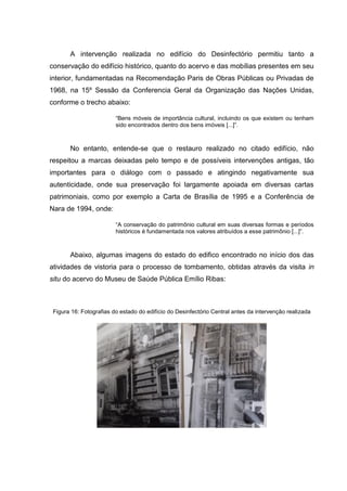 A intervenção realizada no edifício do Desinfectório permitiu tanto a
conservação do edifício histórico, quanto do acervo e das mobílias presentes em seu
interior, fundamentadas na Recomendação Paris de Obras Públicas ou Privadas de
1968, na 15º Sessão da Conferencia Geral da Organização das Nações Unidas,
conforme o trecho abaixo:
“Bens móveis de importância cultural, incluindo os que existem ou tenham
sido encontrados dentro dos bens imóveis [...]”.
No entanto, entende-se que o restauro realizado no citado edifício, não
respeitou a marcas deixadas pelo tempo e de possíveis intervenções antigas, tão
importantes para o diálogo com o passado e atingindo negativamente sua
autenticidade, onde sua preservação foi largamente apoiada em diversas cartas
patrimoniais, como por exemplo a Carta de Brasília de 1995 e a Conferência de
Nara de 1994, onde:
“A conservação do patrimônio cultural em suas diversas formas e períodos
históricos é fundamentada nos valores atribuídos a esse patrimônio [...]”.
Abaixo, algumas imagens do estado do edifico encontrado no início dos das
atividades de vistoria para o processo de tombamento, obtidas através da visita in
situ do acervo do Museu de Saúde Pública Emílio Ribas:
Figura 16: Fotografias do estado do edifício do Desinfectório Central antes da intervenção realizada
 