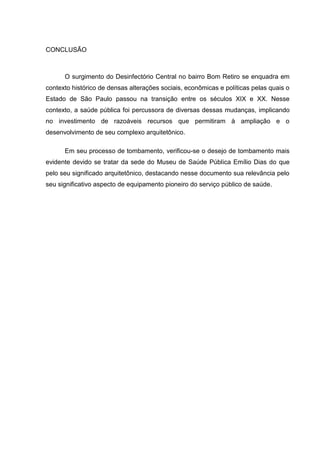 CONCLUSÃO
O surgimento do Desinfectório Central no bairro Bom Retiro se enquadra em
contexto histórico de densas alterações sociais, econômicas e políticas pelas quais o
Estado de São Paulo passou na transição entre os séculos XIX e XX. Nesse
contexto, a saúde pública foi percussora de diversas dessas mudanças, implicando
no investimento de razoáveis recursos que permitiram à ampliação e o
desenvolvimento de seu complexo arquitetônico.
Em seu processo de tombamento, verificou-se o desejo de tombamento mais
evidente devido se tratar da sede do Museu de Saúde Pública Emílio Dias do que
pelo seu significado arquitetônico, destacando nesse documento sua relevância pelo
seu significativo aspecto de equipamento pioneiro do serviço público de saúde.
 