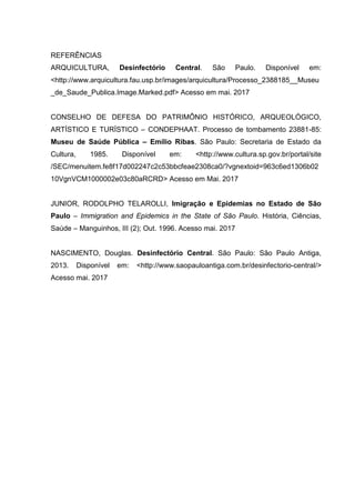 REFERÊNCIAS
ARQUICULTURA, Desinfectório Central. São Paulo. Disponível em:
<http://www.arquicultura.fau.usp.br/images/arquicultura/Processo_2388185__Museu
_de_Saude_Publica.Image.Marked.pdf> Acesso em mai. 2017
CONSELHO DE DEFESA DO PATRIMÔNIO HISTÓRICO, ARQUEOLÓGICO,
ARTÍSTICO E TURÍSTICO – CONDEPHAAT. Processo de tombamento 23881-85:
Museu de Saúde Pública – Emílio Ribas. São Paulo: Secretaria de Estado da
Cultura, 1985. Disponível em: <http://www.cultura.sp.gov.br/portal/site
/SEC/menuitem.fe8f17d002247c2c53bbcfeae2308ca0/?vgnextoid=963c6ed1306b02
10VgnVCM1000002e03c80aRCRD> Acesso em Mai. 2017
JUNIOR, RODOLPHO TELAROLLI, Imigração e Epidemias no Estado de São
Paulo – Immigration and Epidemics in the State of São Paulo. História, Ciências,
Saúde – Manguinhos, III (2); Out. 1996. Acesso mai. 2017
NASCIMENTO, Douglas. Desinfectório Central. São Paulo: São Paulo Antiga,
2013. Disponível em: <http://www.saopauloantiga.com.br/desinfectorio-central/>
Acesso mai. 2017
 