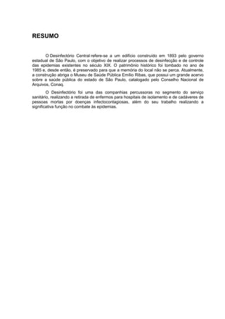 RESUMO
O Desinfectório Central refere-se a um edifício construído em 1893 pelo governo
estadual de São Paulo, com o objetivo de realizar processos de desinfecção e de controle
das epidemias existentes no século XIX. O patrimônio histórico foi tombado no ano de
1985 e, desde então, é preservado para que a memória do local não se perca. Atualmente,
a construção abriga o Museu de Saúde Pública Emílio Ribas, que possui um grande acervo
sobre a saúde pública do estado de São Paulo, catalogado pelo Conselho Nacional de
Arquivos, Conaq.
O Desinfectório foi uma das companhias percussoras no segmento do serviço
sanitário, realizando a retirada de enfermos para hospitais de isolamento e de cadáveres de
pessoas mortas por doenças infectocontagiosas, além do seu trabalho realizando a
significativa função no combate às epidemias.
 