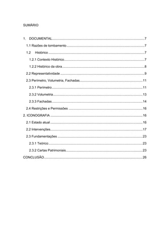 SUMÁRIO
1. DOCUMENTAL.....................................................................................................7
1.1 Razões de tombamento.....................................................................................7
1.2 Histórico .........................................................................................................7
1.2.1 Contexto Histórico........................................................................................7
1.2.2 Histórico da obra..........................................................................................8
2.2 Representatividade ............................................................................................9
2.3 Perímetro, Volumetria, Fachadas.....................................................................11
2.3.1 Perímetro...................................................................................................11
2.3.2 Volumetria..................................................................................................13
2.3.3 Fachadas...................................................................................................14
2.4 Restrições e Permissões .................................................................................16
2. ICONOGRAFIA .....................................................................................................16
2.1 Estado atual .....................................................................................................16
2.2 Intervenções.....................................................................................................17
2.3 Fundamentações .............................................................................................23
2.3.1 Teórico.......................................................................................................23
2.3.2 Cartas Patrimoniais....................................................................................23
CONCLUSÃO............................................................................................................26
 