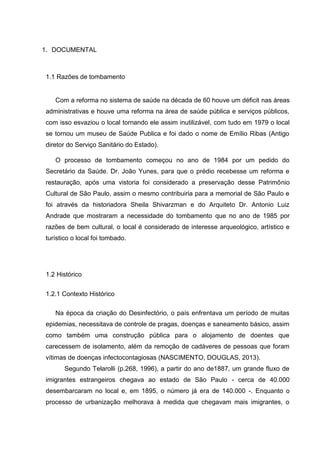 1. DOCUMENTAL
1.1 Razões de tombamento
Com a reforma no sistema de saúde na década de 60 houve um déficit nas áreas
administrativas e houve uma reforma na área de saúde pública e serviços públicos,
com isso esvaziou o local tornando ele assim inutilizável, com tudo em 1979 o local
se tornou um museu de Saúde Publica e foi dado o nome de Emílio Ribas (Antigo
diretor do Serviço Sanitário do Estado).
O processo de tombamento começou no ano de 1984 por um pedido do
Secretário da Saúde. Dr. João Yunes, para que o prédio recebesse um reforma e
restauração, após uma vistoria foi considerado a preservação desse Patrimônio
Cultural de São Paulo, assim o mesmo contribuiria para a memorial de São Paulo e
foi através da historiadora Sheila Shivarzman e do Arquiteto Dr. Antonio Luiz
Andrade que mostraram a necessidade do tombamento que no ano de 1985 por
razões de bem cultural, o local é considerado de interesse arqueológico, artístico e
turístico o local foi tombado.
1.2 Histórico
1.2.1 Contexto Histórico
Na época da criação do Desinfectório, o país enfrentava um período de muitas
epidemias, necessitava de controle de pragas, doenças e saneamento básico, assim
como também uma construção pública para o alojamento de doentes que
carecessem de isolamento, além da remoção de cadáveres de pessoas que foram
vítimas de doenças infectocontagiosas (NASCIMENTO, DOUGLAS, 2013).
Segundo Telarolli (p.268, 1996), a partir do ano de1887, um grande fluxo de
imigrantes estrangeiros chegava ao estado de São Paulo - cerca de 40.000
desembarcaram no local e, em 1895, o número já era de 140.000 -. Enquanto o
processo de urbanização melhorava à medida que chegavam mais imigrantes, o
 