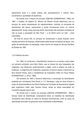 saneamento local e a saúde pública não acompanhavam o mesmo ritmo,
aumentando a quantidade de epidemias.
De acordo com o arquivo do processo 23881/85 (CONDEPHAAT, 1985), em
1887, o Inspetor de Higiene Dr. Marcos de Oliveira Arruda determinou que os
serviços de saúde necessitavam de regulamentados, incluindo os processos de
desinfecção. Na época, saneamento e saúde funcionavam como um mesmo
departamento, devido várias doenças serem decorrentes das precárias condições de
vida as quais a população de São Paulo – e do Brasil como um todo – eram
submetidas.
No final do século XIX, os serviços de saneamento e saúde atuavam como
medida preventiva de doenças, influenciados pelas teorias de higiene da época, com
ações de desinfecções na população, antes mesmo da criação do Serviço Sanitário
do Estado em 1891.
1.2.2 Histórico da obra
Em 1882, foi construído o Desinfectório Central em um terreno onde existia
um sobrado conhecido como Bom Retiro, que se tratava de uma hospedaria dos
imigrantes, que influenciou profundamente a região, como a própria rua onde se
localizava, a antiga Rua dos Imigrantes, passando no final do século a denominar-se
Rua General Flores, após a transferência da hospedaria militar da Força Pública
(CONDEPHAAT, p. 32-33, 1985).
Em fevereiro de 1893 o Governo determinou a construção do Desinfectório
projetado por contratados Paul Rouch e J. E. Damergue, cujas as obras ficaram à
cargo da Superintendência de Obras Públicas da Comissão de Saneamento regidas
pelo engenheiro chefe João Ferreira Ferras, sendo as obras executadas em
novembro daquele mesmo ano.
De acordo com o arquivo do processo 23881/85 (CONDEPHAAT, 1985) o
Serviço Geral de Desinfecção compreendia todos os trabalhos de desinfecção
necessários para atender os casos de doenças transmissíveis, onde os casos de
desinfecção domiciliar os aposentos eram interditados e desinfetados.
 