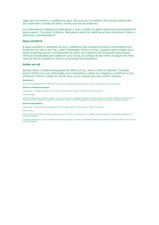 algas que consomem o oxigênio da água. Aos poucos, os fosfatos vêm sendo substituídos
por carbonato e silicato de sódio, menos nocivos ao ambiente.

Uma alternativa ecológica ao detergente é usar o sabão em pedra dissolvido previamente em
água quente. O produto é atóxico, fabricado a partir de matérias-primas renováveis (óleos e
gorduras) e biodegradável.

Água sanitária

A água sanitária é composta de cloro, substância que ameaça animais e microorganismos
presentes no solo e nos rios, onde é despejada. Procure trocar o produto pelo vinagre (que
ajuda a desengordurar) e bicarbonato de sódio. Se o objetivo for branquear suas roupas,
deixe-as ensaboadas com sabão de coco no sol, ou coloque-as de molho na água com meio
copo de bórax (substância atóxica encontrada em farmácias).

Sabão em pó

Quanto maior o efeito branqueador do sabão em pó, maior o dano à natureza. Também
possui fósforo em sua composição, para neutralizar o cálcio e o magnésio e melhorar a sua
eficiência. Prefira o sabão em pó de coco, ou as marcas que não contêm fosfatos.
Desinfetante

A maioria dos desinfetantes tem efeito tóxico para o meio ambiente. Você pode fazer um produto natural para limpar seu banheiro.

Receita do Detergente Ecologico

Ingredientes: Um pedaço de sabão de coco neutro, 6 litros d’água, 2 limões, 4 colheres (sopa) de amoníaco

Modo de preparo:

Derreta o sabão de coco, picado ou ralado, em um litro de água. Em seguida, acrescente cinco litros de água fria. Depois, esprema os limões sobre a
mistura. Por último, despeje o amoníaco e misture bem. Guarde o produto resultante em garrafas e utilize-o no lugar dos similares comerciais.

Receita do Desinfetante

Ingredientes: 1 litro de álcool (de preferência de 70º) 1 sabão caseiro, 4 litros de água , Folhas de eucalipto

Modo de fazer:

Deixe as folhas de eucalipto de molho no álcool por dois dias. Ferva 1 litro de água com o sabão ralado, até dissolver. Junte a água e a essência de
eucalipto. Engarrafe.

Consultoria: Nélio Bizzo, mestre em biologia e doutor em educação, professor da Faculdade de Educação da USP, Pesquisador do CNPq e autor de livros
e artigos científicos
 