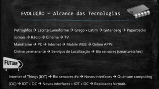 EVOLUÇÃO – Alcance das Tecnologias
Petróglifos  Escrita Cuneiforme  Grego + Latim  Gutenberg  Paperbacks
Jornais  Rádio  Cinema  TV
Mainframe  PC  Internet  Mobile WEB  Online APPs
Online permanente  Serviços de Localização  Bio sensores (smartwatches)
Internet of Things (IOT)  Bio sensores #2  Novos interfaces  Quantum computing
(QC)  IOT + QC  Novos interfaces + IOT + QC  Realidades Virtuais
 