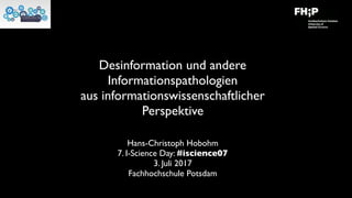 Desinformation und andere
Informationspathologien
aus informationswissenschaftlicher
Perspektive
Hans-Christoph Hobohm
7. I-Science Day: #iscience07
3. Juli 2017
Fachhochschule Potsdam
 
