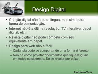 Prof. Nécio Veras
Design DigitalDesign Digital
• Criação digital não é outra língua, mas sim, outra
forma de comunicação.
• Internet não é a última revolução: TV interativa, papel
digital, etc.
• Revista digital não pode competir com seu
equivalente em papel.
• Design para web não é fácil!
– Cada tela pode se comportar de uma forma diferente.
– Não há como projetar documentos que fiquem iguais
em todos os sistemas: Só se nivelar por baixo .
 