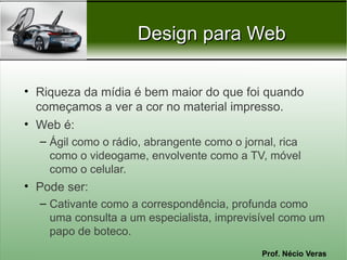 Prof. Nécio Veras
Design para WebDesign para Web
• Riqueza da mídia é bem maior do que foi quando
começamos a ver a cor no material impresso.
• Web é:
– Ágil como o rádio, abrangente como o jornal, rica
como o videogame, envolvente como a TV, móvel
como o celular.
• Pode ser:
– Cativante como a correspondência, profunda como
uma consulta a um especialista, imprevisível como um
papo de boteco.
 
