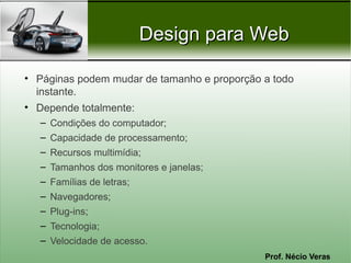 Prof. Nécio Veras
Design para WebDesign para Web
• Páginas podem mudar de tamanho e proporção a todo
instante.
• Depende totalmente:
– Condições do computador;
– Capacidade de processamento;
– Recursos multimídia;
– Tamanhos dos monitores e janelas;
– Famílias de letras;
– Navegadores;
– Plug-ins;
– Tecnologia;
– Velocidade de acesso.
 
