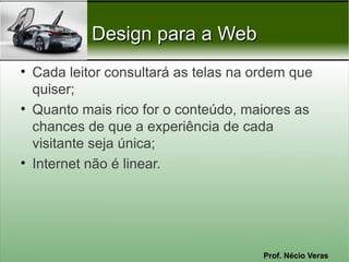Prof. Nécio Veras
Design para a WebDesign para a Web
• Cada leitor consultará as telas na ordem que
quiser;
• Quanto mais rico for o conteúdo, maiores as
chances de que a experiência de cada
visitante seja única;
• Internet não é linear.
 