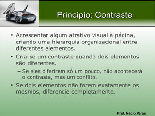 Prof. Nécio Veras
Princípio: ContrastePrincípio: Contraste
• Acrescentar algum atrativo visual à página,
criando uma hierarquia organizacional entre
diferentes elementos.
• Cria-se um contraste quando dois elementos
são diferentes.
– Se eles diferirem só um pouco, não acontecerá
o contraste, mas um conflito.
• Se dois elementos não forem exatamente os
mesmos, diferencie completamente.
 