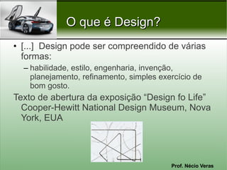 Prof. Nécio Veras
O que é Design?O que é Design?
• [...] Design pode ser compreendido de várias
formas:
– habilidade, estilo, engenharia, invenção,
planejamento, refinamento, simples exercício de
bom gosto.
Texto de abertura da exposição “Design fo Life”
Cooper-Hewitt National Design Museum, Nova
York, EUA
 