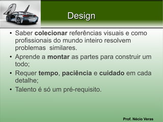 Prof. Nécio Veras
DesignDesign
• Saber colecionar referências visuais e como
profissionais do mundo inteiro resolvem
problemas similares.
• Aprende a montar as partes para construir um
todo;
• Requer tempo, paciência e cuidado em cada
detalhe;
• Talento é só um pré-requisito.
 