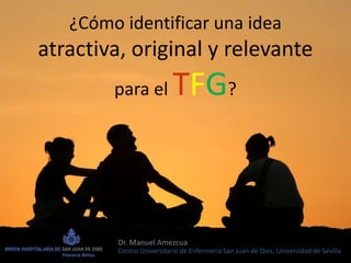 ¿Cómo identificar una idea
atractiva, original y relevante
para el TFG?
Dr. Manuel Amezcua
Centro Universitario de Enfermería San Juan de Dios, Universidad de Sevilla
 