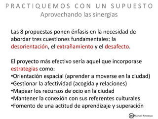 P R A C T I Q U E M O S C O N U N S U P U E S T O
Aprovechando las sinergias
Las 8 propuestas ponen énfasis en la necesidad de
abordar tres cuestiones fundamentales: la
desorientación, el extrañamiento y el desafecto.
El proyecto más efectivo sería aquel que incorporase
estrategias como:
•Orientación espacial (aprender a moverse en la ciudad)
•Gestionar la afectividad (acogida y relaciones)
•Mapear los recursos de ocio en la ciudad
•Mantener la conexión con sus referentes culturales
•Fomento de una actitud de aprendizaje y superación
Manuel Amezcua
 
