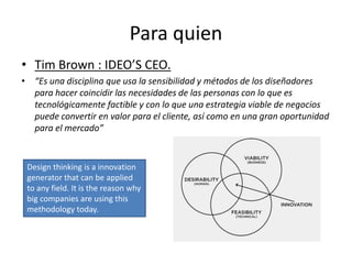 Para quien
• Tim Brown : IDEO’S CEO.
• “Es una disciplina que usa la sensibilidad y métodos de los diseñadores
para hacer coincidir las necesidades de las personas con lo que es
tecnológicamente factible y con lo que una estrategia viable de negocios
puede convertir en valor para el cliente, así como en una gran oportunidad
para el mercado”
Design thinking is a innovation
generator that can be applied
to any field. It is the reason why
big companies are using this
methodology today.
 