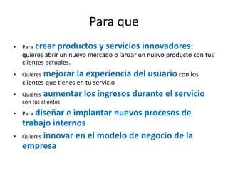 Para que
• Para crear productos y servicios innovadores:
quieres abrir un nuevo mercado o lanzar un nuevo producto con tus
clientes actuales.
• Quieres mejorar la experiencia del usuario con los
clientes que tienes en tu servicio
• Quieres aumentar los ingresos durante el servicio
con tus clientes
• Para diseñar e implantar nuevos procesos de
trabajo internos
• Quieres innovar en el modelo de negocio de la
empresa
 