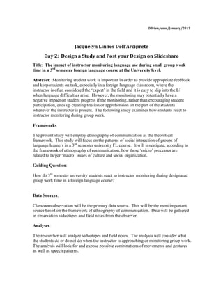 OBrien/umn/January/2013




                        Jacquelyn Linnes Dell’Arciprete
      Day 2: Design a Study and Post your Design on Slideshare
Title: The impact of instructor monitoring language use during small group work
time in a 3rd semester foreign language course at the University level.

Abstract: Monitoring student work is important in order to provide appropriate feedback
and keep students on task, especially in a foreign language classroom, where the
instructor is often considered the ‘expert’ in the field and it is easy to slip into the L1
when language difficulties arise. However, the monitoring may potentially have a
negative impact on student progress if the monitoring, rather than encouraging student
participation, ends up creating tension or apprehension on the part of the students
whenever the instructor is present. The following study examines how students react to
instructor monitoring during group work.

Frameworks

The present study will employ ethnography of communication as the theoretical
framework. This study will focus on the patterns of social interaction of groups of
language learners in a 3rd semester university FL course. It will investigate, according to
the framework of ethnography of communication, how these ‘micro’ processes are
related to larger ‘macro’ issues of culture and social organization.

Guiding Question:

How do 3rd semester university students react to instructor monitoring during designated
group work time in a foreign language course?


Data Sources:

Classroom observation will be the primary data source. This will be the most important
source based on the framework of ethnography of communication. Data will be gathered
in observation videotapes and field notes from the observer.

Analyses:

The researcher will analyze videotapes and field notes. The analysis will consider what
the students do or do not do when the instructor is approaching or monitoring group work.
The analysis will look for and expose possible combinations of movements and gestures
as well as speech patterns.
 