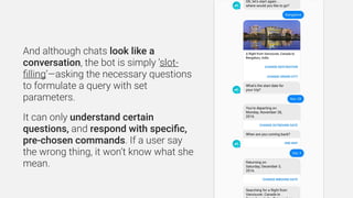 And although chats look like a
conversation, the bot is simply ‘slot-
ﬁlling’—asking the necessary questions
to formulate ...