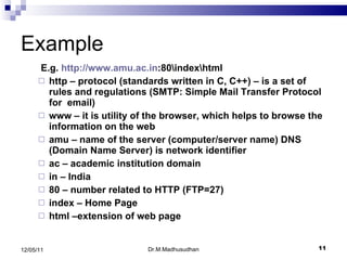 Example E.g.  http://www.amu.ac.in :80\index\html http – protocol (standards written in C, C++) – is a set of rules and regulations (SMTP: Simple Mail Transfer Protocol for  email) www – it is utility of the browser, which helps to browse the information on the web amu – name of the server (computer/server name) DNS (Domain Name Server) is network identifier ac – academic institution domain in – India 80 – number related to HTTP (FTP=27) index – Home Page html –extension of web page Dr.M.Madhusudhan 12/05/11 