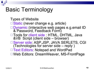 Basic Terminology Types of Website  Static  (never change e.g. article) Dynamic  (interactive web pages e.g.email ID & Password, Feedback Form) Tools for  client side  : HTML, DHTML, Java &VB  Script (client side – browser) Server side : ASP,JSP, JAVA SERLETS, CGI (Technologies for server side – reply ) Text Editors : Notepad and WordPad Web Editors:  DreamWeaver, MS-FrontPage Dr.M.Madhusudhan 12/05/11 