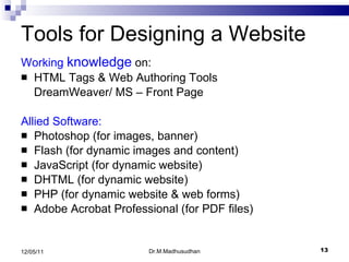 Tools for Designing a Website Working  knowledge  on: HTML Tags & Web Authoring Tools DreamWeaver/ MS – Front Page Allied Software: Photoshop (for images, banner) Flash (for dynamic images and content) JavaScript (for dynamic website) DHTML (for dynamic website) PHP (for dynamic website & web forms) Adobe Acrobat Professional (for PDF files) Dr.M.Madhusudhan 12/05/11 