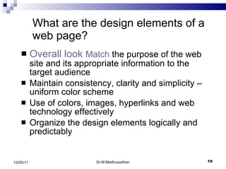 Overall look  Match  the purpose of the web site and its appropriate information to the target audience Maintain consistency, clarity and simplicity – uniform color scheme Use of colors, images, hyperlinks and web technology effectively Organize the design elements logically and predictably What are the design elements of a web page? Dr.M.Madhusudhan 12/05/11 