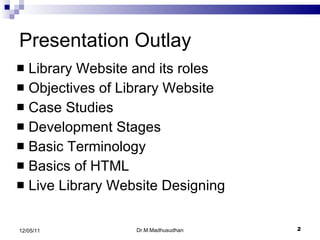 Presentation Outlay Library Website and its roles Objectives of Library Website Case Studies Development Stages Basic Terminology Basics of HTML Live Library Website Designing  Dr.M.Madhusudhan 12/05/11 