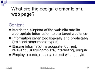 Content  Match the purpose of the web site and its appropriate information to the target audience Information organized logically and predictably (text and other media types) Ensure information is accurate, current, relevant , useful complete, interesting, unique Employ a concise, easy to read writing style What are the design elements of a web page? Dr.M.Madhusudhan 12/05/11 