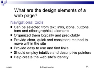 Navigational tools   Can be selected from text links, icons, buttons, bars and other graphical elements  Organized them logically and predictably  Provide clear, quick and consistent method to move within the site Provide easy to use and find links Should employ intuitive and descriptive pointers Help create the web site’s identity What are the design elements of a web page? Dr.M.Madhusudhan 12/05/11 