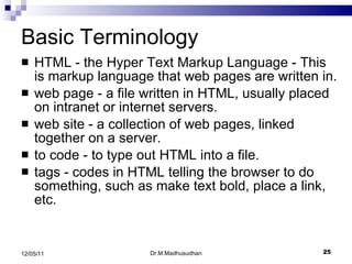 Basic Terminology HTML - the Hyper Text Markup Language - This is markup language that web pages are written in.  web page - a file written in HTML, usually placed on intranet or internet servers.  web site - a collection of web pages, linked together on a server.  to code - to type out HTML into a file.  tags - codes in HTML telling the browser to do something, such as make text bold, place a link, etc.  Dr.M.Madhusudhan 12/05/11 