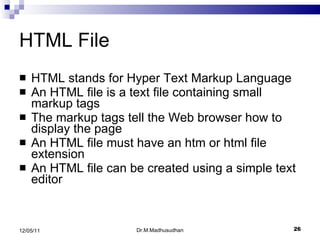 HTML File HTML stands for Hyper Text Markup Language  An HTML file is a text file containing small markup tags The markup tags tell the Web browser how to display the page  An HTML file must have an htm or html file extension  An HTML file can be created using a simple text editor Dr.M.Madhusudhan 12/05/11 