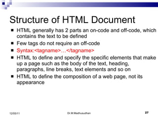 Structure of HTML Document HTML generally has 2 parts an on-code and off-code, which contains the text to be defined Few tags do not require an off-code Syntax:<tagname>…</tagname> HTML to define and specify the specific elements that make up a page such as the body of the text, heading, paragraphs, line breaks, text elements and so on HTML to define the composition of a web page, not its appearance Dr.M.Madhusudhan 12/05/11 