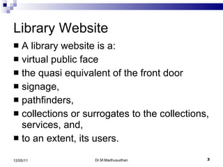 Library Website A library website is a:  virtual public face the quasi equivalent of the front door signage, pathfinders, collections or surrogates to the collections, services, and,  to an extent, its users. Dr.M.Madhusudhan 12/05/11 
