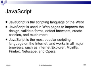 JavaScript JavaScript is  the  scripting language of the Web! JavaScript is used in Web pages to improve the design, validate forms, detect browsers, create cookies, and much more. JavaScript is the most popular scripting language on the Internet, and works in all major browsers, such as Internet Explorer, Mozilla, Firefox, Netscape, and Opera. Dr.M.Madhusudhan 12/05/11 