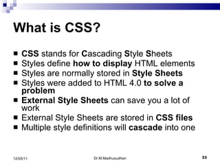What is CSS? CSS  stands for  C ascading  S tyle  S heets  Styles define  how to display  HTML elements  Styles are normally stored in  Style Sheets   Styles were added to HTML 4.0  to solve a problem   External Style Sheets  can save you a lot of work  External Style Sheets are stored in  CSS files   Multiple style definitions will  cascade  into one  Dr.M.Madhusudhan 12/05/11 