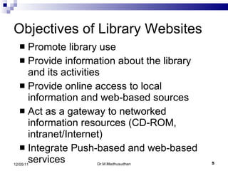 Objectives of Library Websites Promote library use Provide information about the library and its activities Provide online access to local information and web-based sources Act as a gateway to networked information resources  (CD-ROM, intranet/Internet) Integrate Push-based and web-based services Dr.M.Madhusudhan 12/05/11 