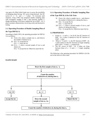 IJRET: International Journal of Research in Engineering and Technology eISSN: 2319-1163 | pISSN: 2321-7308
__________________________________________________________________________________________
Volume: 03 Issue: 01 | Jan-2014, Available @ http://www.ijret.org 117
vast gap to be filled which leads one to access the possibility
of designing plans having OC curves lying between the OC
curves of c = 0, and c = 1 plans . To overcome such
situation, Craig (1981) has proposed double sampling plan
with acceptance number 0 and 1 and rejection number 2.
Dodge and Romig (1959) have studied the use of DSP – (0, 1)
plan to product characteristics involving costly and destructive
testing.
1.1. Operating Procedure of Double Sampling Plan of
the Type DSP (0, 1)
According to Hald (1981), the operating procedure for DSP (0,
1) is as follows:
(i) From a lot, select a sample size n1, and observe
the number of defectives d1.
(ii) If d1 = 0, accept the lot.
If d1 > 1, reject the lot.
(iii) If d1 = 1, select a second sample of size n2 and
observe d2.
If d2 = 0, accept the lot. Otherwise reject the lot..
1.1.1 Operating Procedure of Double Sampling Plan
of the Type DSP (0, 1) for Life Tests
(i) From a lot, select a sample size n1 , and observe
the number of defectives d1 ,during the time t0.
(ii) If d1 = 0, accept the lot.
If d1 > 1, reject the lot.
(iii) If d1 = 1, select a second sample of size n2 and
observe d2 during the time t0..
If d2 = 0, accept the lot. Otherwise reject the lot..
1.2 PROPERTIES
1. Fixing n1 = n and n2 = kn (k>0), the OC function of
DSP – (0, 1) plan is identical to the OC function of
ChSP – 1 plan.
2. When k = 0 and k = ∞, the OC function of DSP – (0,
1) plan reduces to the OC functions of single sampling
plans with c = 0 and c = 1 respectively.
3. The OC curves of DSP – (0, 1) plans are lying
between those of c = 0 and c = 1 single sampling
plans.
The following is the operating procedure for DSP(0,1) for life
test in the form of a flow chart.
FLOWCHART
Draw the first sample of size n1= n
Count the number
of defectives d1 during time t0
d1 = 0 d1 = 1 d1 > 1
Accept the lot Draw the second Reject the lot
sample of size n2=kn
Count the number of defectives d2 during the time t0
 