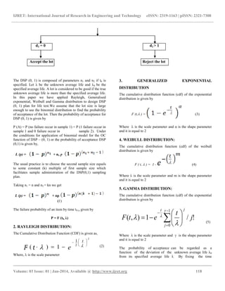 IJRET: International Journal of Research in Engineering and Technology eISSN: 2319-1163 | pISSN: 2321-7308
__________________________________________________________________________________________
Volume: 03 Issue: 01 | Jan-2014, Available @ http://www.ijret.org 118
2
2
1
1),(







 
t
etF
d2 = 0 d2 > 1
Accept the lot Reject the lot
The DSP (0, 1) is composed of parameters n1 and n2 if t0 is
specified. Let λ be the unknown average life and λ0 be the
specified average life. A lot is considered to be good if the true
unknown average life is more than the specified average life.
In this paper we have applied Rayleigh, Generalised
exponential, Weibull and Gamma distribution to design DSP
(0, 1) plan for life test.We assume that the lot size is large
enough to use the binomial distribution to find the probability
of acceptance of the lot. Then the probability of acceptance for
DSP (0, 1) is given by
P (A) = P (no failure occur in sample 1) + P (1 failure occur in
sample 1 and 0 failure occur in sample 2). Under
the conditions for application of binomial model for the OC
function of DSP – (0, 1) or the probability of acceptance DSP
(0,1) is given by,
L (p) = + n1 p
The usual practice is to choose the second sample size equals
to some constant (k) multiple of first sample size which
facilitates sample administration of the DSP(0,1) sampling
plan.
Taking n1 = n and n2 = kn we get
L (p) = + np
(1)
The failure probability of an item by time t0 is given by
P = F (t0, λ)
2. RAYLEIGH DISTRIBUTION:
The Cumulative Distribution Function (CDF) is given as,
(2)
Where,  is the scale parameter
3. GENERALIZED EXPONENTIAL
DISTRIBUTION
The cumulative distribution function (cdf) of the exponential
distribution is given by
F (t, ) = (3)
Where  is the scale parameter and α is the shape parameter
and it is equal to 2
4. WEIBULL DISTRIBUTION:
The cumulative distribution function (cdf) of the weibull
distribution is given by
F ( t,  ) = 1 - (4)
Where  is the scale parameter and m is the shape parameter
and it is equal to 2
5. GAMMA DISTRIBUTION:
The cumulative distribution function (cdf) of the exponential
distribution is given by
!/1),(
1
0















j
jt
j
t
etF (5)
Where  is the scale parameter and  is the shape parameter
and it is equal to 2
The probability of acceptance can be regarded as a
function of the deviation of the unknown average life λ0
from its specified average life λ. By fixing the time
 