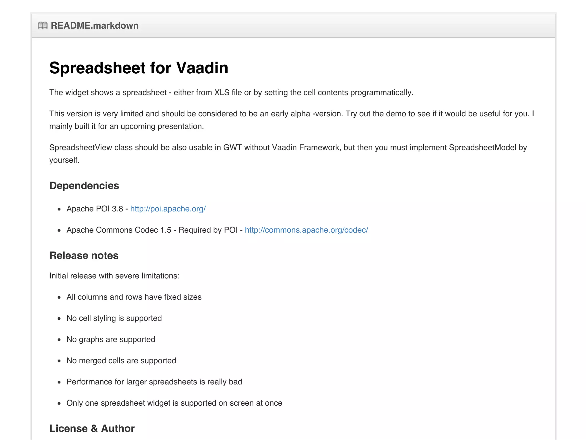 README.markdown



Spreadsheet for Vaadin
The widget shows a spreadsheet - either from XLS file or by setting the cell contents programmatically.

This version is very limited and should be considered to be an early alpha -version. Try out the demo to see if it would be useful for you. I
mainly built it for an upcoming presentation.

SpreadsheetView class should be also usable in GWT without Vaadin Framework, but then you must implement SpreadsheetModel by
yourself.


Dependencies

     Apache POI 3.8 - http://poi.apache.org/

     Apache Commons Codec 1.5 - Required by POI - http://commons.apache.org/codec/


Release notes
Initial release with severe limitations:

     All columns and rows have fixed sizes

     No cell styling is supported

     No graphs are supported

     No merged cells are supported

     Performance for larger spreadsheets is really bad

     Only one spreadsheet widget is supported on screen at once


License & Author
 