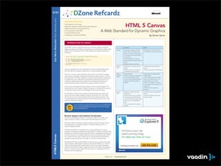 brought to you by...

#151




 Get More Refcardz! Visit refcardz.com
                                         CONTENTS INCLUDE:
                                          Introduction to Canvas
                                                                                                                                                     HTML 5 Canvas
                                          A Comparison with SVG
                                          Canvas Performance
                                          Creating a Canvas and More!                                                                                                                                   By Simon Sarris


                                             INTRODUCTION TO CANVAS

                                         The HTML <canvas> element allows for on-the-ﬂy creation of graphs,                                       Canvas                                   SVG
                                         diagrams, games, and other visual elements and interactive media. It also
                                                                                                                                      Support                                                                               -
                                         allows for the rendering of 2D and 3D shapes and images, typically via
                                                                                                                                                  Safari, Firefox, and Opera have at       ers. Almost all modern smart phones.
                                         JavaScript.
                                                                                                                                                  least some support. Internet Explorer
                                                                                                                                                  9+ has support. Almost all modern
                                          <canvas id=”canvas1” width=”500” height=”500”></canvas>                                                 smart phones.
                                          <script type=”text/javascript”>
                                          var can = document.getElementById(‘canvas1’);                                                           limited support through the excanvas
                                          var ctx = can.getContext(‘2d’);
                                                                                                                                                  library.
                                                      “Hello World!”, 50, 50);
                                          </script>
                                                                                                                                      Stateful-
                                                                                                                                      ness        surface                                  surface
                                         Canvas is perhaps the most visible part of the new HTML5 feature set,
                                         with new demos, projects, and proofs of concept appearing daily.                                         remembered about their state.

                                         Canvas is a very low-level drawing surface with commands for making                          Other
                                                                                                                                      Consider-                                            10,000 objects.
                                         lines, curves, rectangles, gradients and clipping regions built in. There is                 ations
                                         very little else in the way of graphics drawing, which allows programmers                                must be programmed yourself.
                                         to create their own methods for several basic drawing functions such                                                                              objects, statefulness is built in and
                                         as blurring, tweening, and animation. Even drawing a dotted line is                                      (rendering nothing) if scripting is      event handling is much easier.
                                         something that must be done by the programmer from scratch.                                              disabled.
                                                                                                                                                                                           many programs such as Illustrator can
                                         Canvas is an immediate drawing surface and has no scene graph. This                                                                               output SVG
                                         means that once an image or shape is drawn to it, neither the Canvas nor
                                         its drawing context have any knowledge of what was just drawn.                                                                                    animation.

                                                                                                                                      Accessi-
                                         For instance, to draw a line and have it move around, you need to do                         bility      DOM objects                              objects.
                                         much more than simply change the points of the line. You must clear
                                         the Canvas (or part of it) and redraw the line with the new points. This                                                                    -     and web crawlers.
                                         contrasts greatly with SVG, where you would simply give the line a new                                   ment functionality is strongly advised
                                         position and be done with it.                                                                            against, even in the speciﬁcation
                                                                                                                                                  itself.

                                                        You can visit the evolving speciﬁcation for Canvas at the WHATWG site:
                                              Hot       http://www.whatwg.org/specs/web-apps/current-work/multipage/
                                                                                                                                                  disabled.

                                              Tip       the-canvas-element.html.



                                         Browser Support and Hardware Acceleration
                                         Canvas is supported by Firefox 1.5 and later; Opera 9 and later; and
                                         newer versions of Safari, Chrome, and Internet Explorer 9 and 10.

                                         The latest versions of these browsers support nearly all abilities of the
                                         Canvas element. A notable exception is drawFocusRing, which no
                                         browser supports effects.

                                         Hardware acceleration is supported in some variation by all current
                                         browsers, though the performance gains differ. It is difﬁcult to benchmark
                                         between the modern browsers because they are changing frequently, but
                                         so far IE9 seems to consistently get the most out of having a good GPU.
HTML5 Canvas




                                         On a machine with a good video card it is almost always the fastest at
                                         rendering massive amounts of images or canvas-to-canvas draws.

                                         Accelerated IE9 also renders ﬁllRect more than twice as fast as the other
                                         major browsers, allowing for impressive 2D particle effects [1]. Chrome
                                         often has the fastest path rendering but can be inconsistent between
                                         releases. All browsers render images and rects much faster than paths or
                                         text, so it is best to use images and rects if you can regardless of which
                                         browsers you are targeting.



                                                                                                                  DZone, Inc.    |   www.dzone.com
 
