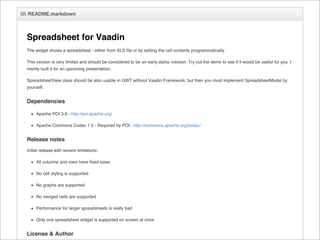 README.markdown



Spreadsheet for Vaadin
The widget shows a spreadsheet - either from XLS file or by setting the cell contents programmatically.

This version is very limited and should be considered to be an early alpha -version. Try out the demo to see if it would be useful for you. I
mainly built it for an upcoming presentation.

SpreadsheetView class should be also usable in GWT without Vaadin Framework, but then you must implement SpreadsheetModel by
yourself.


Dependencies

     Apache POI 3.8 - http://poi.apache.org/

     Apache Commons Codec 1.5 - Required by POI - http://commons.apache.org/codec/


Release notes
Initial release with severe limitations:

     All columns and rows have fixed sizes

     No cell styling is supported

     No graphs are supported

     No merged cells are supported

     Performance for larger spreadsheets is really bad

     Only one spreadsheet widget is supported on screen at once


License & Author
 