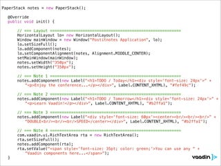 PaperStack notes = new PaperStack();
!
! @Override
! public void init() {

        // === Layout ========================================================
!   !   HorizontalLayout lo= new HorizontalLayout();
!   !   Window mainWindow = new Window("Postitnotes Application", lo);
!   !   lo.setSizeFull();
!   !   lo.addComponent(notes);
!   !   lo.setComponentAlignment(notes, Alignment.MIDDLE_CENTER);
!   !   setMainWindow(mainWindow);!!
!   !   notes.setWidth("350px");
!   !   notes.setHeight("350px");
!   !
        // === Note 1 ========================================================
! !     notes.addComponent(new Label("<h1>TODO / Today</h1><div style='font-size: 24px'>” +
           “<p>Enjoy the conference...</p></div>", Label.CONTENT_XHTML), "#fef49c");

        // === Note 2 ========================================================
! !     notes.addComponent(new Label("<h1>TODO / Tomorrow</h1><div style='font-size: 24px'>” +
           “<p>Learn Vaadin!</p></div>", Label.CONTENT_XHTML), "#b2ffa1");

        // === Note 3 ========================================================
! !     notes.addComponent(new Label("<div style='font-size: 60px'><center><br/><br/><br/>” +
           “DOUBLE<br/><br/><br/>SPEED</center></div>", Label.CONTENT_XHTML), "#b2ffa1");

        // === Note 4 ========================================================
!   !   com.vaadin.ui.RichTextArea rta = new RichTextArea();
!   !   rta.setSizeFull();
!   !   notes.addComponent(rta);
!   !   rta.setValue("<span style='font-size: 35pt; color: green;'>You can use any “ +
           “Vaadin components here...</span>");
! }
 