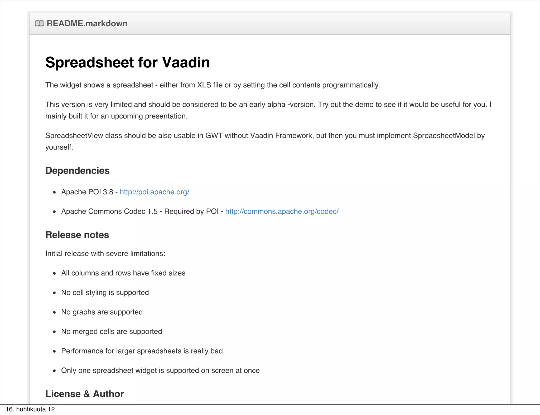 README.markdown



             Spreadsheet for Vaadin
             The widget shows a spreadsheet - either from XLS file or by setting the cell contents programmatically.

             This version is very limited and should be considered to be an early alpha -version. Try out the demo to see if it would be useful for you. I
             mainly built it for an upcoming presentation.

             SpreadsheetView class should be also usable in GWT without Vaadin Framework, but then you must implement SpreadsheetModel by
             yourself.


             Dependencies

                    Apache POI 3.8 - http://poi.apache.org/

                    Apache Commons Codec 1.5 - Required by POI - http://commons.apache.org/codec/


             Release notes
             Initial release with severe limitations:

                    All columns and rows have fixed sizes

                    No cell styling is supported

                    No graphs are supported

                    No merged cells are supported

                    Performance for larger spreadsheets is really bad

                    Only one spreadsheet widget is supported on screen at once


             License & Author
16. huhtikuuta 12
             Apache License 2.0
 