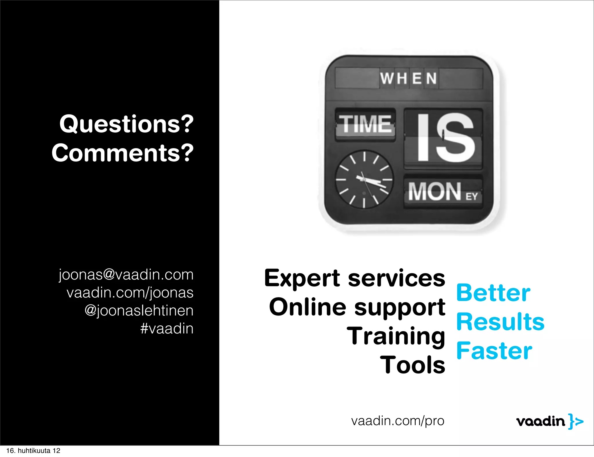 Questions?
              Comments?



                joonas@vaadin.com     Expert services
                  vaadin.com/joonas                   Better
                    @joonaslehtinen   Online support
                            #vaadin                   Results
                                             Training
                                                      Faster
                                               Tools

                                             vaadin.com/pro

16. huhtikuuta 12
 