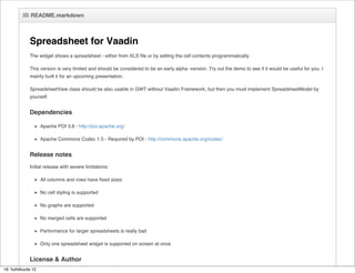 README.markdown



             Spreadsheet for Vaadin
             The widget shows a spreadsheet - either from XLS file or by setting the cell contents programmatically.

             This version is very limited and should be considered to be an early alpha -version. Try out the demo to see if it would be useful for you. I
             mainly built it for an upcoming presentation.

             SpreadsheetView class should be also usable in GWT without Vaadin Framework, but then you must implement SpreadsheetModel by
             yourself.


             Dependencies

                    Apache POI 3.8 - http://poi.apache.org/

                    Apache Commons Codec 1.5 - Required by POI - http://commons.apache.org/codec/


             Release notes
             Initial release with severe limitations:

                    All columns and rows have fixed sizes

                    No cell styling is supported

                    No graphs are supported

                    No merged cells are supported

                    Performance for larger spreadsheets is really bad

                    Only one spreadsheet widget is supported on screen at once


             License & Author
16. huhtikuuta 12
             Apache License 2.0
 